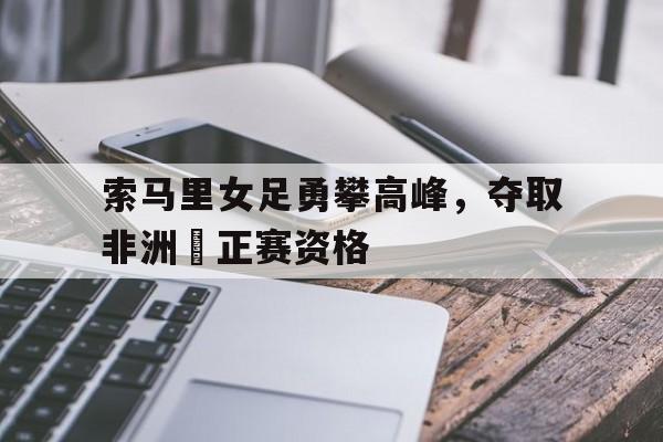 索马里女足勇攀高峰，夺取非洲盃正赛资格(2024巴黎奥运会女足非洲区预选赛)